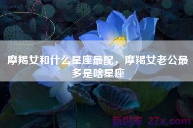 摩羯女和什么星座最配，摩羯女老公最多是啥星座
