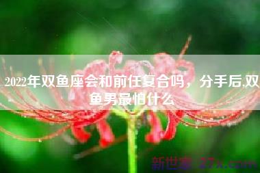 2022年双鱼座会和前任复合吗，分手后,双鱼男最怕什么