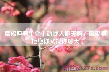 摩羯座男生会主动找人聊天吗，摩羯男拒绝你又找你聊天