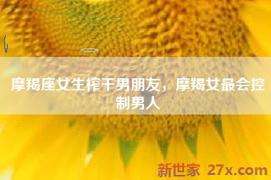 摩羯座女生榨干男朋友，摩羯女最会控制男人