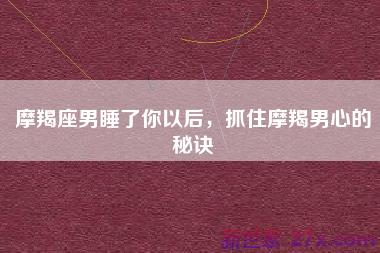 摩羯座男睡了你以后，抓住摩羯男心的秘诀