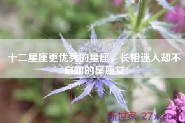十二星座更优秀的星座，长相迷人却不自知的星座女