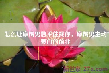 怎么让摩羯男憋不住找你，摩羯男主动表白的前兆