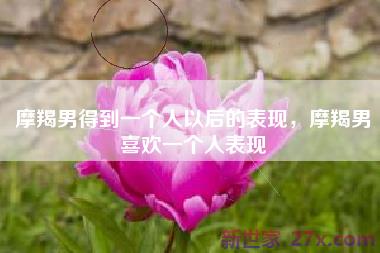 摩羯男得到一个人以后的表现，摩羯男喜欢一个人表现