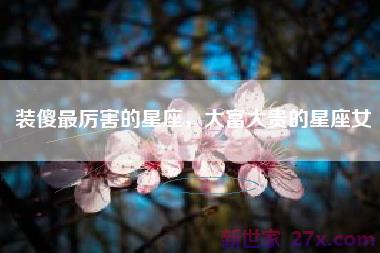 装傻最厉害的星座，大富大贵的星座女