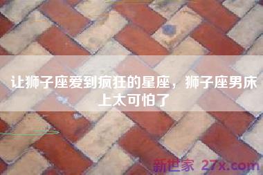 让狮子座爱到疯狂的星座，狮子座男床上太可怕了