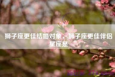 狮子座更佳结婚对象，狮子座更佳伴侣星座是