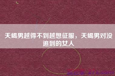 天蝎男越得不到越想征服，天蝎男对没追到的女人