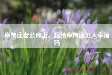 摩羯座老公床上，嫁给摩羯座男人幸福吗