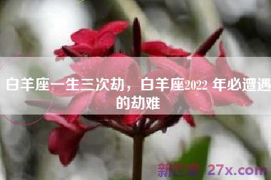 白羊座一生三次劫，白羊座2022 年必遭遇的劫难