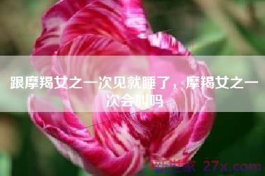 跟摩羯女之一次见就睡了，摩羯女之一次会叫吗