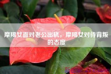 摩羯女面对老公出轨，摩羯女对待背叛的态度