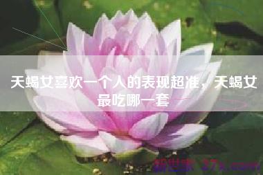 天蝎女喜欢一个人的表现超准，天蝎女最吃哪一套