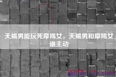 天蝎男能玩死摩羯女，天蝎男和摩羯女谁主动