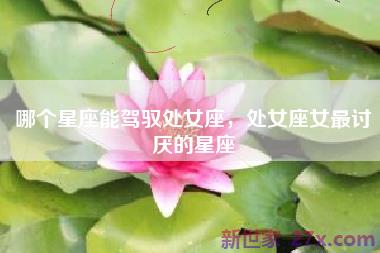 哪个星座能驾驭处女座，处女座女最讨厌的星座