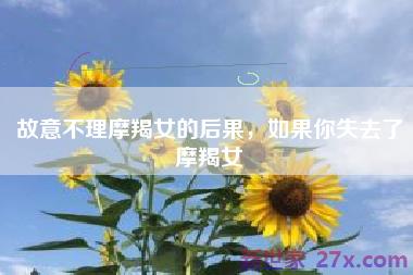 故意不理摩羯女的后果，如果你失去了摩羯女