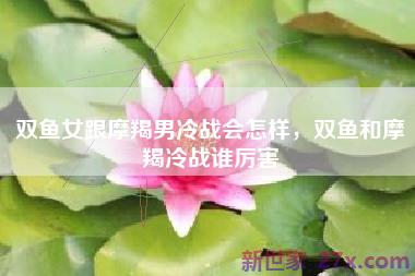 双鱼女跟摩羯男冷战会怎样，双鱼和摩羯冷战谁厉害