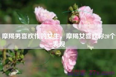 摩羯男喜欢作的女生，摩羯女喜欢你20个表现
