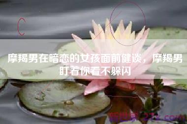 摩羯男在暗恋的女孩面前健谈，摩羯男盯着你看不躲闪