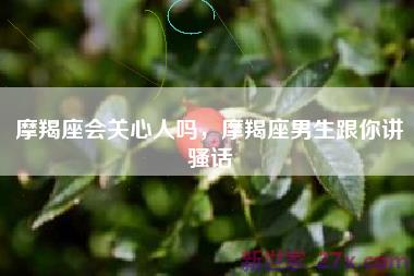 摩羯座会关心人吗，摩羯座男生跟你讲骚话