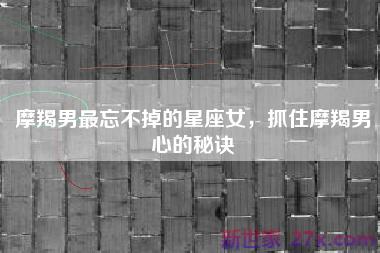 摩羯男最忘不掉的星座女，抓住摩羯男心的秘诀