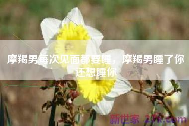摩羯男每次见面都要睡，摩羯男睡了你还想睡你