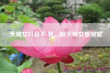 天蝎女抖音不 我，追天蝎女要频繁