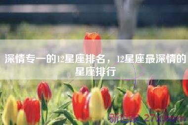 深情专一的12星座排名，12星座最深情的星座排行