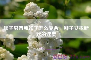 狮子男有新欢了怎么复合，狮子女找新欢的速度