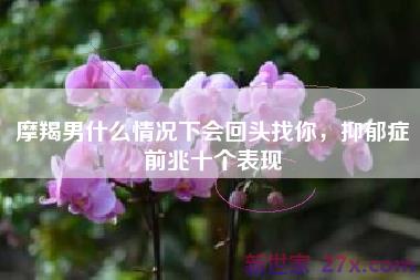 摩羯男什么情况下会回头找你，抑郁症前兆十个表现