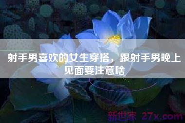 射手男喜欢的女生穿搭，跟射手男晚上见面要注意啥