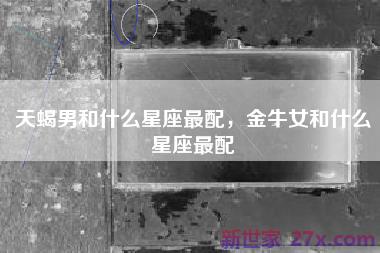 天蝎男和什么星座最配，金牛女和什么星座最配