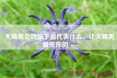 天蝎男会吻你下面代表什么，让天蝎男爱死你的 ---