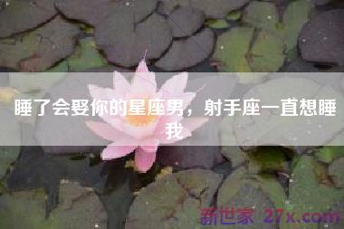 睡了会娶你的星座男，射手座一直想睡我