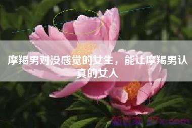 摩羯男对没感觉的女生，能让摩羯男认真的女人