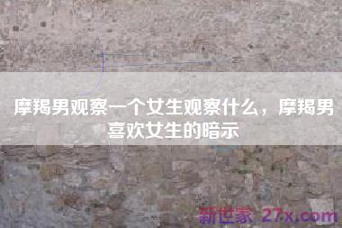 摩羯男观察一个女生观察什么，摩羯男喜欢女生的暗示