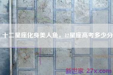 十二星座化身美人鱼，12星座高考多少分