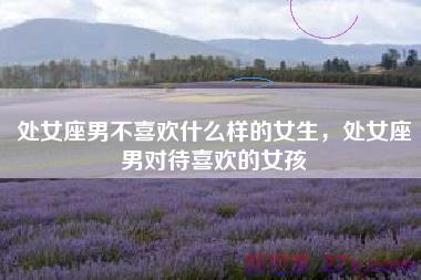 处女座男不喜欢什么样的女生，处女座男对待喜欢的女孩