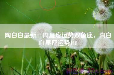 陶白白最新一周星座运势双鱼座，陶白白星座运势118
