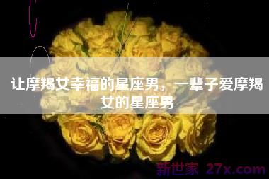 让摩羯女幸福的星座男，一辈子爱摩羯女的星座男
