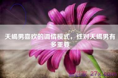 天蝎男喜欢的调情模式，性对天蝎男有多重要