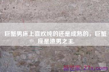 巨蟹男床上喜欢纯的还是成熟的，巨蟹座是渣男之王