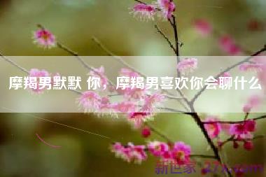摩羯男默默 你，摩羯男喜欢你会聊什么