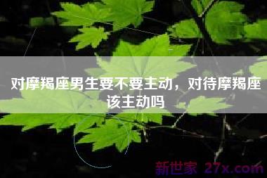 对摩羯座男生要不要主动，对待摩羯座该主动吗