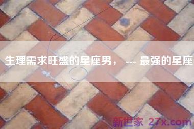 生理需求旺盛的星座男， --- 最强的星座