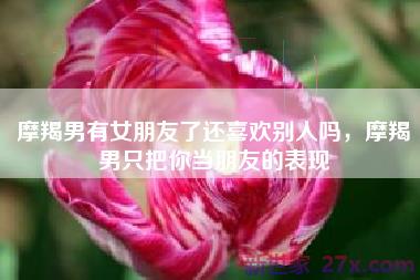 摩羯男有女朋友了还喜欢别人吗，摩羯男只把你当朋友的表现