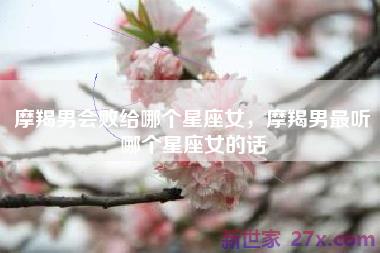 摩羯男会败给哪个星座女，摩羯男最听哪个星座女的话