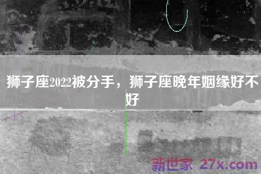 狮子座2022被分手，狮子座晚年姻缘好不好
