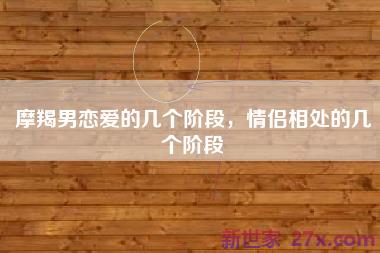 摩羯男恋爱的几个阶段，情侣相处的几个阶段