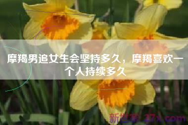 摩羯男追女生会坚持多久，摩羯喜欢一个人持续多久
